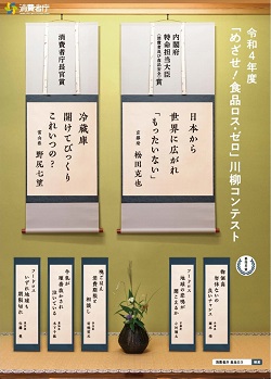 令和4年度「めざせ!食品ロス・ゼロ」川柳コンテスト:内閣府特命担当大臣(消費者及び食品安全)賞:日本から 世界に広がれ 「もったいない」:京都府 松田克也:消費者庁長官賞:冷蔵庫開けてびっくりこれいつの?:富山県 野尻七望:審査員賞:物価高勿体ないの良いチャンス:フードロス地球の悲鳴が聞こえるか:晩ごはん消費期限と相談し:牛乳が順番抜かされ泣いている:フードロスいずれ地球も期限切れ