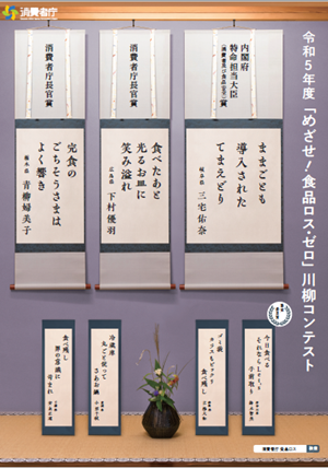 令和5年度「めざせ!食品ロス・ゼロ」川柳コンテスト:内閣府特命担当大臣(消費者及び食品安全)賞:ままごとも導入されたてまえどり:岐阜県 三宅佑奈:消費者庁長官賞:食べたあと光るお皿に笑み溢れ:広島県 下村優羽:消費者庁長官省:完食のごちそうさまはよく響き:栃木県 青柳婦美子:審査委員賞:今日食べる:それならLet's手前取り:神奈川県 鈴木智美:ゴミ袋カラスもビックリ食べ残し:静岡県 吉松大和:冷蔵庫丸ごと使ってさあお鍋:茨城県 小沼千秋
