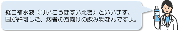 経口補水液といいます。国が許可した、病者の方向けの飲み物なんですよ。