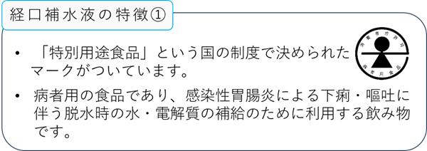 経口補水液の特徴1:「特別用途食品」という国の制度で決められたマークがついています。:病者用の食品であり、感染性胃腸炎による下痢・嘔吐に伴う脱水時の水・電解質の補給のために利用する飲み物です。