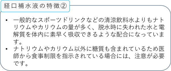 経口補水液の特徴2:一般的なスポーツドリンクなどの清涼飲料水よりもナトリウムやカリウムの量が多く、脱水時に失われた水と電解質を体内に素早く吸収できるような配合になっています。:ナトリウムやカリウム以外に糖質も含まれているため医師から食事制限を指示されている場合には、注意が必要です。