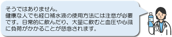 そうではありません。:健康な人でも経口補水液の使用方法には注意が必要です。日常的に飲んだり、大量に飲むと血圧や心臓に負荷がかかることが懸念されます。