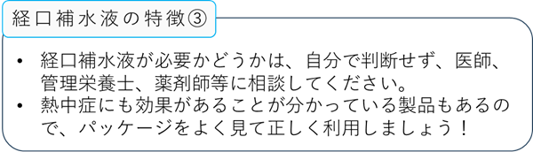 経口補水液の特徴3:経口補水液が必要かどうかは、自分で判断せず、医師、管理栄養士、薬剤師等に相談してください。:熱中症にも効果があることが分かっている製品もあるので、パッケージをよく見て正しく利用しましょう!