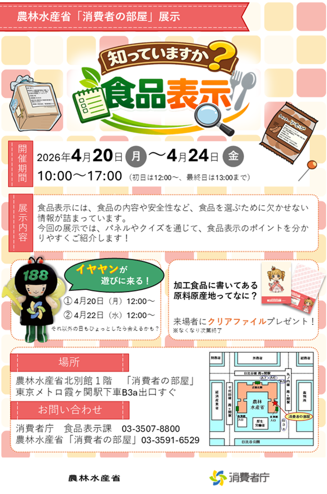「知っていますか?食品表示」令和8年4月20日から24日までの期間の10時から17時まで開催します(初日は12時から、最終日は13時まで)。4月20日12時からと22日12時からは、消費者ホットライン188イメージキャラクターのイヤヤンが遊びに来ます(それ以外の日もひょっとしたら会えるかも?)。来場者には特製クリアファイルをプレゼント(なくなり次第終了)。場所は、農林水産省北別館1階「消費者の部屋」、東京メトロ霞ヶ関駅下車B3a出口すぐ。お問合せ先は、消費者庁食品表示課(03-3507-8800)又は農林水産省「消費者の部屋」(03-3591-6529)。
